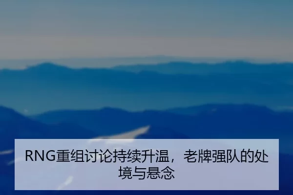 RNG重组讨论持续升温，老牌强队的处境与悬念（c7）